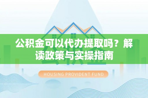 洛宁公积金可以代办提取吗？解读政策与实操指南