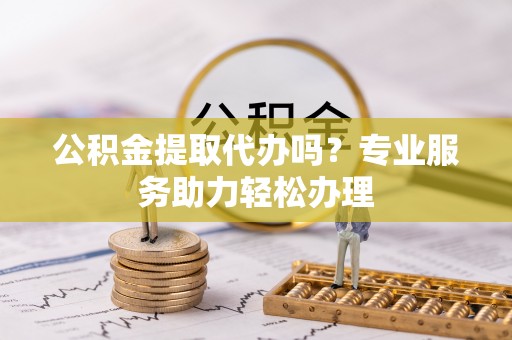 洛宁公积金提取代办吗？专业服务助力轻松办理