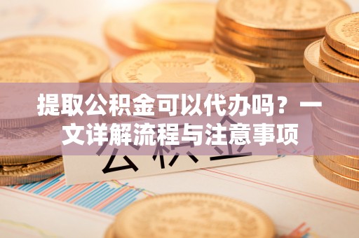 洛宁提取公积金可以代办吗？一文详解流程与注意事项