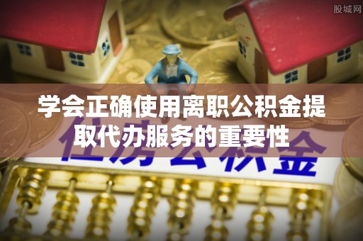 洛宁学会正确使用离职公积金提取代办服务的重要性