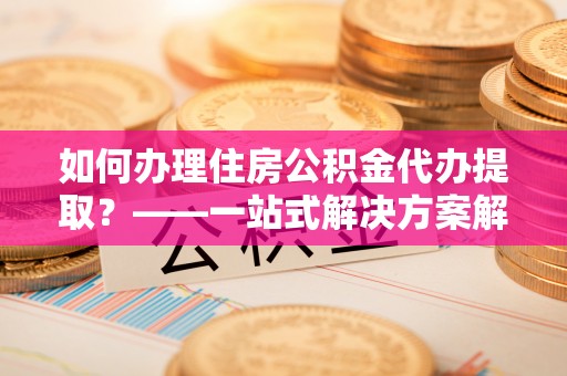 洛宁如何办理住房公积金代办提取？——一站式解决方案解析