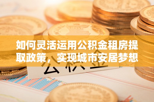 洛宁如何灵活运用公积金租房提取政策，实现城市安居梦想