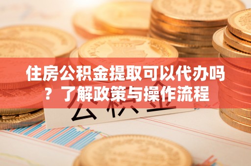 洛宁住房公积金提取可以代办吗？了解政策与操作流程