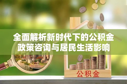 洛宁全面解析新时代下的公积金政策咨询与居民生活影响