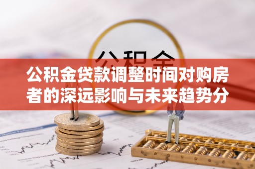 洛宁公积金贷款调整时间对购房者的深远影响与未来趋势分析