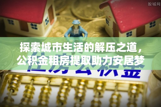 洛宁探索城市生活的解压之道，公积金租房提取助力安居梦想