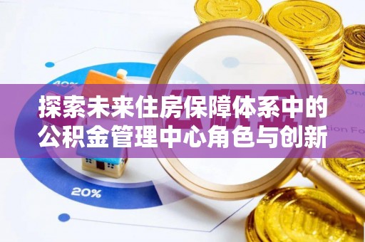 洛宁探索未来住房保障体系中的公积金管理中心角色与创新