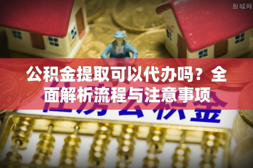 洛宁公积金提取可以代办吗？全面解析流程与注意事项
